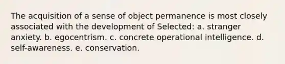 The acquisition of a sense of object permanence is most closely associated with the development of Selected: a. stranger anxiety. b. egocentrism. c. concrete operational intelligence. d. self-awareness. e. conservation.