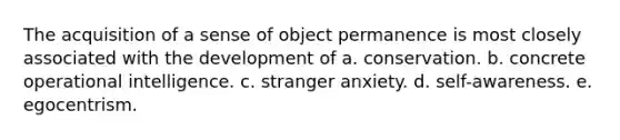 The acquisition of a sense of object permanence is most closely associated with the development of a. conservation. b. concrete operational intelligence. c. stranger anxiety. d. self-awareness. e. egocentrism.