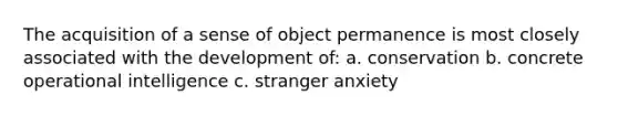 The acquisition of a sense of object permanence is most closely associated with the development of: a. conservation b. concrete operational intelligence c. stranger anxiety