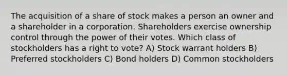 The acquisition of a share of stock makes a person an owner and a shareholder in a corporation. Shareholders exercise ownership control through the power of their votes. Which class of stockholders has a right to vote? A) Stock warrant holders B) Preferred stockholders C) Bond holders D) Common stockholders