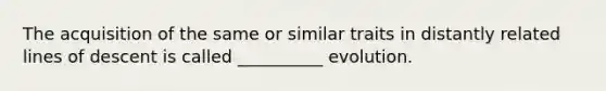 The acquisition of the same or similar traits in distantly related lines of descent is called __________ evolution.