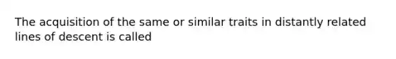 The acquisition of the same or similar traits in distantly related lines of descent is called