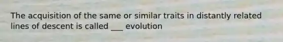 The acquisition of the same or similar traits in distantly related lines of descent is called ___ evolution