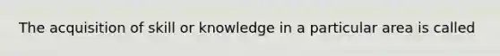 The acquisition of skill or knowledge in a particular area is called