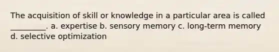 The acquisition of skill or knowledge in a particular area is called _________. a. expertise b. sensory memory c. long-term memory d. selective optimization