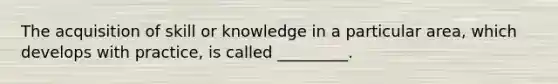 The acquisition of skill or knowledge in a particular area, which develops with practice, is called _________.