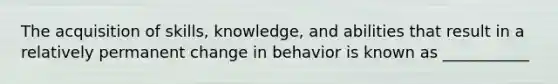 The acquisition of skills, knowledge, and abilities that result in a relatively permanent change in behavior is known as ___________