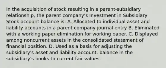 In the acquisition of stock resulting in a parent-subsidiary relationship, the parent company's Investment in Subsidiary Stock account balance is: A. Allocated to individual asset and liability accounts in a parent company journal entry B. Eliminated with a working paper elimination for working paper. C. Displayed among noncurrent assets in the consolidated statement of financial position. D. Used as a basis for adjusting the subsidiary's asset and liability account. balance in the subsidiary's books to current fair values.