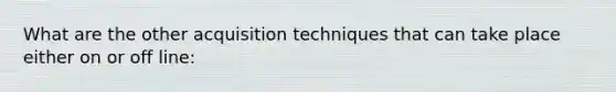 What are the other acquisition techniques that can take place either on or off line: