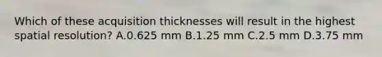 Which of these acquisition thicknesses will result in the highest spatial resolution? A.0.625 mm B.1.25 mm C.2.5 mm D.3.75 mm