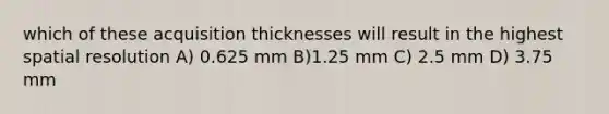 which of these acquisition thicknesses will result in the highest spatial resolution A) 0.625 mm B)1.25 mm C) 2.5 mm D) 3.75 mm