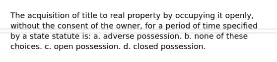 The acquisition of title to real property by occupying it openly, without the consent of the owner, for a period of time specified by a state statute is: a. adverse possession. b. none of these choices. c. open possession. d. closed possession.