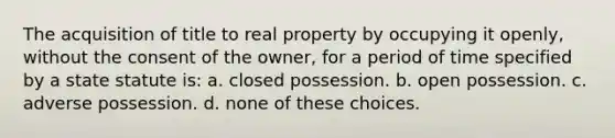 The acquisition of title to real property by occupying it openly, without the consent of the owner, for a period of time specified by a state statute is: a. closed possession. b. open possession. c. adverse possession. d. none of these choices.