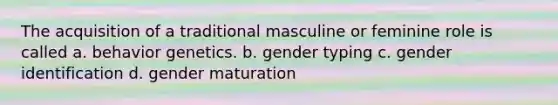 The acquisition of a traditional masculine or feminine role is called a. behavior genetics. b. gender typing c. gender identification d. gender maturation