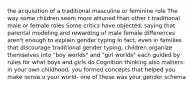 the acquisition of a traditional masculine or feminine role The way some children seem more attuned than other t traditional male or female roles Some critics have objected, saying that parental modeling and rewarding of male female differences aren't enough to explain gender typing In fact, even in families that discourage traditional gender typing, children organize themselves into "boy worlds" and "girl worlds" each guided by rules for what boys and girls do Cognition thinking also matters: in your own childhood, you formed concepts that helped you make sense o your world- one of these was your gender schema