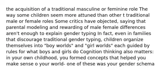 the acquisition of a traditional masculine or feminine role The way some children seem more attuned than other t traditional male or female roles Some critics have objected, saying that parental modeling and rewarding of male female differences aren't enough to explain gender typing In fact, even in families that discourage traditional gender typing, children organize themselves into "boy worlds" and "girl worlds" each guided by rules for what boys and girls do Cognition thinking also matters: in your own childhood, you formed concepts that helped you make sense o your world- one of these was your gender schema