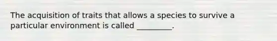 The acquisition of traits that allows a species to survive a particular environment is called _________.