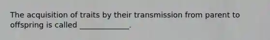 The acquisition of traits by their transmission from parent to offspring is called _____________.