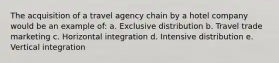 The acquisition of a travel agency chain by a hotel company would be an example of: a. Exclusive distribution b. Travel trade marketing c. Horizontal integration d. Intensive distribution e. Vertical integration