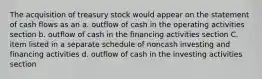 The acquisition of treasury stock would appear on the statement of cash flows as an a. outflow of cash in the operating activities section b. outflow of cash in the financing activities section C. item listed in a separate schedule of noncash investing and financing activities d. outflow of cash in the investing activities section