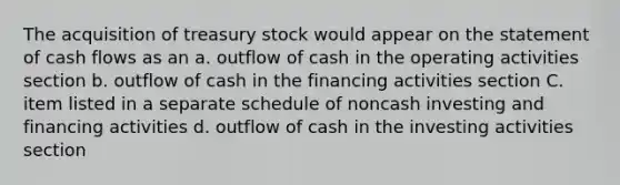 The acquisition of treasury stock would appear on the statement of cash flows as an a. outflow of cash in the operating activities section b. outflow of cash in the financing activities section C. item listed in a separate schedule of noncash investing and financing activities d. outflow of cash in the investing activities section