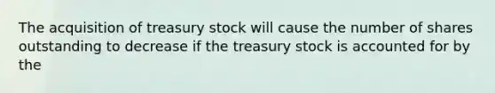 The acquisition of treasury stock will cause the number of shares outstanding to decrease if the treasury stock is accounted for by the