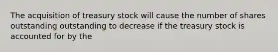 The acquisition of treasury stock will cause the number of shares outstanding outstanding to decrease if the treasury stock is accounted for by the