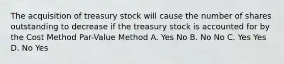 The acquisition of treasury stock will cause the number of shares outstanding to decrease if the treasury stock is accounted for by the Cost Method Par-Value Method A. Yes No B. No No C. Yes Yes D. No Yes