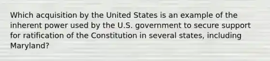 Which acquisition by the United States is an example of the inherent power used by the U.S. government to secure support for ratification of the Constitution in several states, including Maryland?