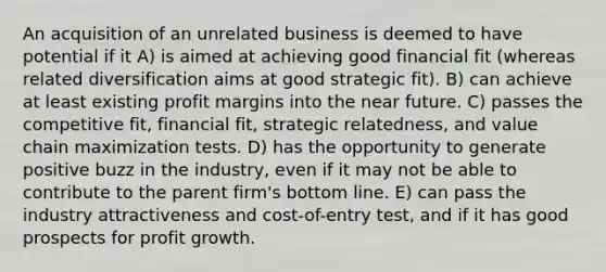 An acquisition of an unrelated business is deemed to have potential if it A) is aimed at achieving good financial fit (whereas related diversification aims at good strategic fit). B) can achieve at least existing profit margins into the near future. C) passes the competitive fit, financial fit, strategic relatedness, and value chain maximization tests. D) has the opportunity to generate positive buzz in the industry, even if it may not be able to contribute to the parent firm's bottom line. E) can pass the industry attractiveness and cost-of-entry test, and if it has good prospects for profit growth.