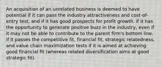 An acquisition of an unrelated business is deemed to have potential if it can pass the industry attractiveness and cost-of-entry test, and if it has good prospects for profit growth. if it has the opportunity to generate positive buzz in the industry, even if it may not be able to contribute to the parent firm's bottom line. if it passes the competitive fit, financial fit, strategic relatedness, and value chain maximization tests if it is aimed at achieving good financial fit (whereas related diversification aims at good strategic fit).