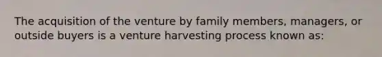 The acquisition of the venture by family members, managers, or outside buyers is a venture harvesting process known as: