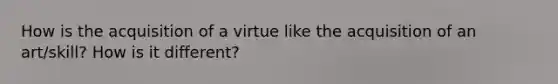 How is the acquisition of a virtue like the acquisition of an art/skill? How is it different?