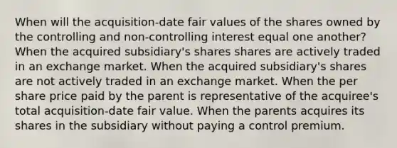 When will the acquisition-date fair values of the shares owned by the controlling and non-controlling interest equal one another? When the acquired subsidiary's shares shares are actively traded in an exchange market. When the acquired subsidiary's shares are not actively traded in an exchange market. When the per share price paid by the parent is representative of the acquiree's total acquisition-date fair value. When the parents acquires its shares in the subsidiary without paying a control premium.