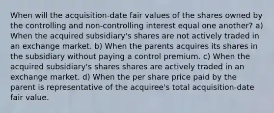 When will the acquisition-date fair values of the shares owned by the controlling and non-controlling interest equal one another? a) When the acquired subsidiary's shares are not actively traded in an exchange market. b) When the parents acquires its shares in the subsidiary without paying a control premium. c) When the acquired subsidiary's shares shares are actively traded in an exchange market. d) When the per share price paid by the parent is representative of the acquiree's total acquisition-date fair value.