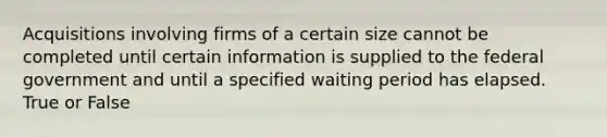 Acquisitions involving firms of a certain size cannot be completed until certain information is supplied to the federal government and until a specified waiting period has elapsed. True or False