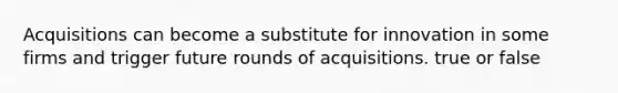 Acquisitions can become a substitute for innovation in some firms and trigger future rounds of acquisitions. true or false