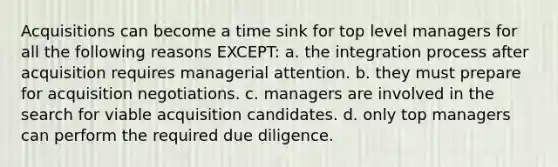 Acquisitions can become a time sink for top level managers for all the following reasons EXCEPT: a. the integration process after acquisition requires managerial attention. b. they must prepare for acquisition negotiations. c. managers are involved in the search for viable acquisition candidates. d. only top managers can perform the required due diligence.