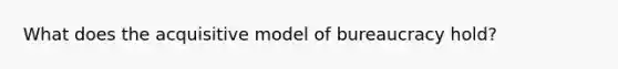 What does the acquisitive model of bureaucracy hold?