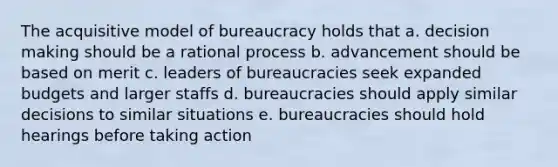 The acquisitive model of bureaucracy holds that a. decision making should be a rational process b. advancement should be based on merit c. leaders of bureaucracies seek expanded budgets and larger staffs d. bureaucracies should apply similar decisions to similar situations e. bureaucracies should hold hearings before taking action