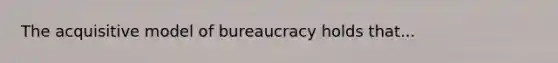 The acquisitive model of bureaucracy holds that...