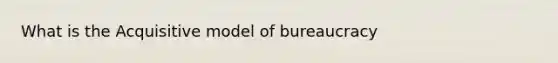 What is the Acquisitive model of bureaucracy