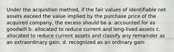 Under the acquistion method, if the fair values of identifiable net assets exceed the value implied by the purchase price of the acquired company, the excess should be a. accounted for as goodwill b. allocated to reduce current and long-lived assets c. allocated to reduce current assets and classify any remainder as an extraordinary gain. d. recognized as an ordinary gain