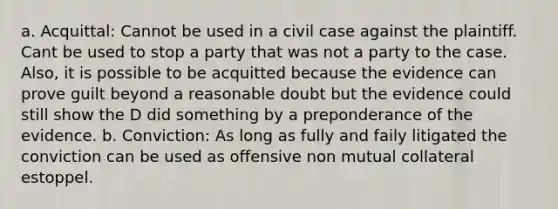 a. Acquittal: Cannot be used in a civil case against the plaintiff. Cant be used to stop a party that was not a party to the case. Also, it is possible to be acquitted because the evidence can prove guilt beyond a reasonable doubt but the evidence could still show the D did something by a preponderance of the evidence. b. Conviction: As long as fully and faily litigated the conviction can be used as offensive non mutual collateral estoppel.