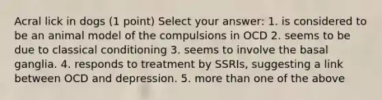 Acral lick in dogs (1 point) Select your answer: 1. is considered to be an animal model of the compulsions in OCD 2. seems to be due to classical conditioning 3. seems to involve the basal ganglia. 4. responds to treatment by SSRIs, suggesting a link between OCD and depression. 5. more than one of the above