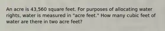 An acre is 43,560 square feet. For purposes of allocating water rights, water is measured in "acre feet." How many cubic feet of water are there in two acre feet?