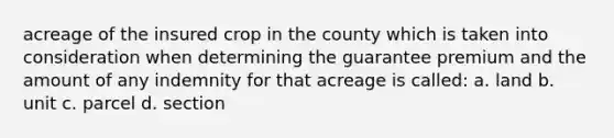 acreage of the insured crop in the county which is taken into consideration when determining the guarantee premium and the amount of any indemnity for that acreage is called: a. land b. unit c. parcel d. section