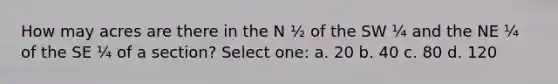 How may acres are there in the N ½ of the SW ¼ and the NE ¼ of the SE ¼ of a section? Select one: a. 20 b. 40 c. 80 d. 120