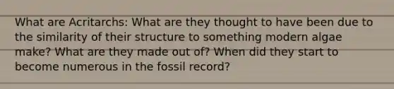 What are Acritarchs: What are they thought to have been due to the similarity of their structure to something modern algae make? What are they made out of? When did they start to become numerous in the fossil record?