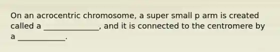 On an acrocentric chromosome, a super small p arm is created called a ______________, and it is connected to the centromere by a ____________.